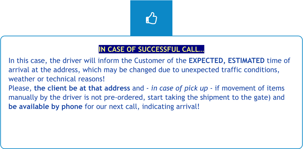 IN CASE OF SUCCESSFUL CALL… In this case, the driver will inform the Customer of the EXPECTED, ESTIMATED time of arrival at the address, which may be changed due to unexpected traffic conditions, weather or technical reasons! Please, the client be at that address and - in case of pick up - if movement of items manually by the driver is not pre-ordered, start taking the shipment to the gate) and be available by phone for our next call, indicating arrival!