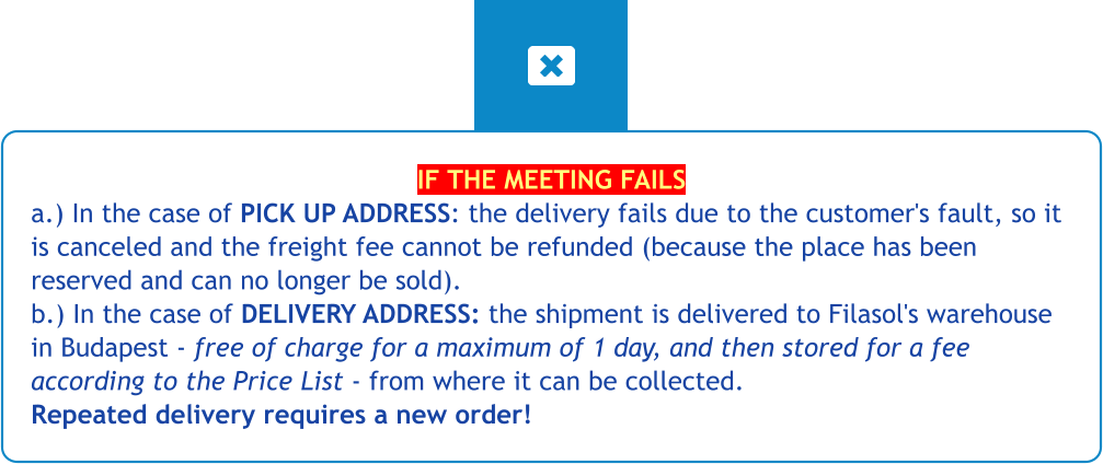 IF THE MEETING FAILS a.) In the case of PICK UP ADDRESS: the delivery fails due to the customer's fault, so it is canceled and the freight fee cannot be refunded (because the place has been reserved and can no longer be sold).b.) In the case of DELIVERY ADDRESS: the shipment is delivered to Filasol's warehouse in Budapest - free of charge for a maximum of 1 day, and then stored for a fee according to the Price List - from where it can be collected. Repeated delivery requires a new order!