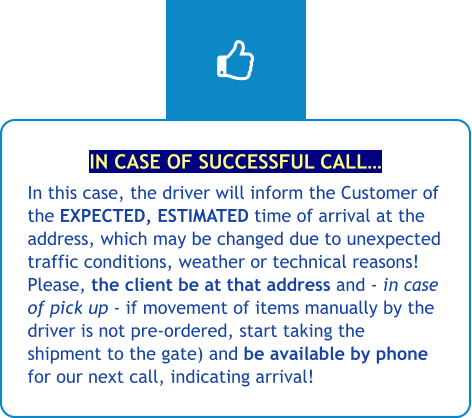 IN CASE OF SUCCESSFUL CALL… In this case, the driver will inform the Customer of the EXPECTED, ESTIMATED time of arrival at the address, which may be changed due to unexpected traffic conditions, weather or technical reasons! Please, the client be at that address and - in case of pick up - if movement of items manually by the driver is not pre-ordered, start taking the shipment to the gate) and be available by phone for our next call, indicating arrival!