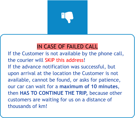 IN CASE OF FAILED CALL If the Customer is not available by the phone call, the courier will SKIP this address! If the advance notification was successful, but upon arrival at the location the Customer is not available, cannot be found, or asks for patience, our car can wait for a maximum of 10 minutes, then HAS TO CONTINUE THE TRIP, because other customers are waiting for us on a distance of thousands of km!