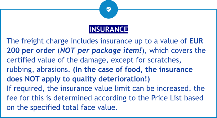 INSURANCE The freight charge includes insurance up to a value of EUR 200 per order (NOT per package item!), which covers the certified value of the damage, except for scratches, rubbing, abrasions. (In the case of food, the insurance does NOT apply to quality deterioration!) If required, the insurance value limit can be increased, the fee for this is determined according to the Price List based on the specified total face value.